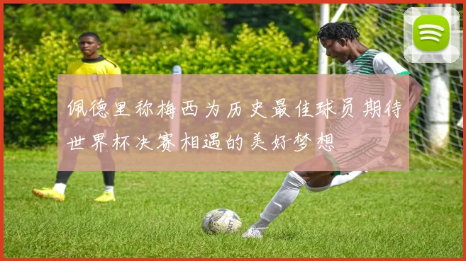 佩德里称梅西为历史最佳球员期待世界杯决赛相遇的美好梦想