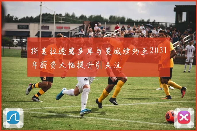 斯基拉透露多库与曼城续约至2031年薪资大幅提升引关注