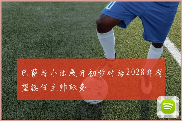 巴萨与小法展开初步对话2028年有望接任主帅职务