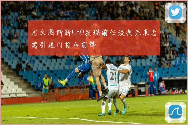 尤文图斯新CEO发现前任谈判无果急需引进门将和前锋