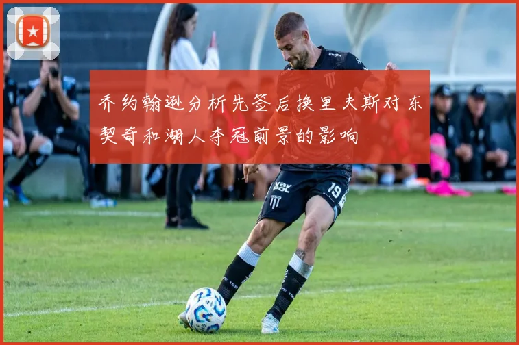 乔约翰逊分析先签后换里夫斯对东契奇和湖人夺冠前景的影响