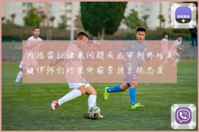 内格雷拉健康问题或成审判终结关键律师们对案件前景持乐观态度