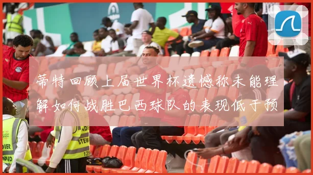 蒂特回顾上届世界杯遗憾称未能理解如何战胜巴西球队的表现低于预期