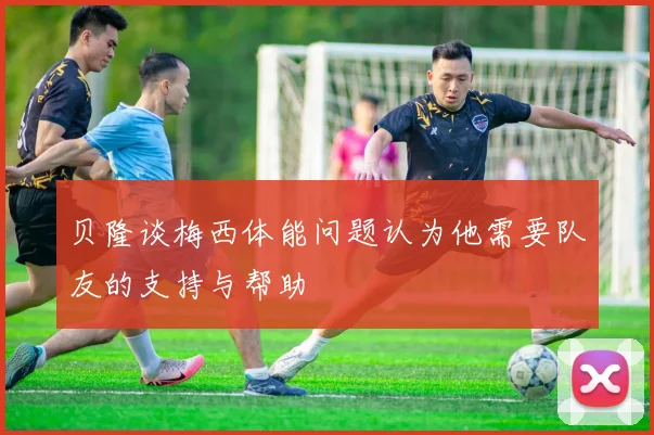 贝隆谈梅西体能问题认为他需要队友的支持与帮助