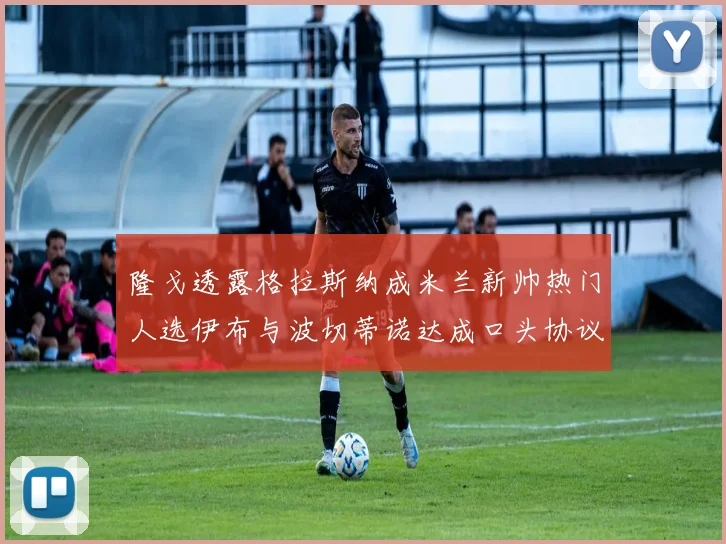 隆戈透露格拉斯纳成米兰新帅热门人选伊布与波切蒂诺达成口头协议