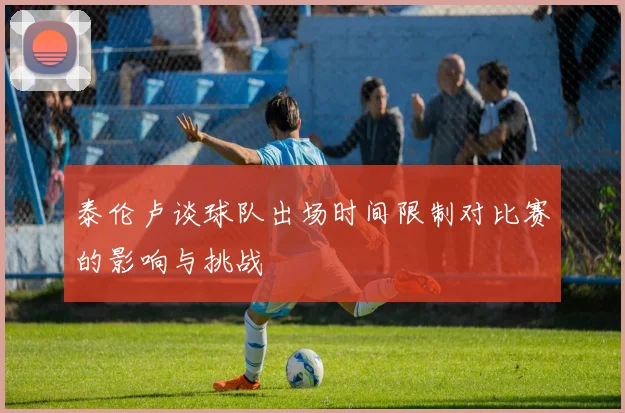 泰伦卢谈球队出场时间限制对比赛的影响与挑战