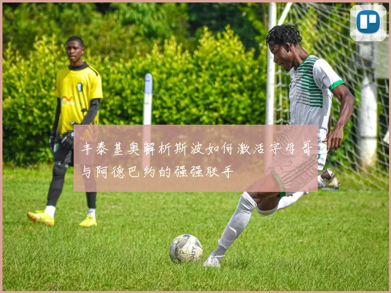 丰泰基奥解析斯波如何激活字母哥与阿德巴约的强强联手
