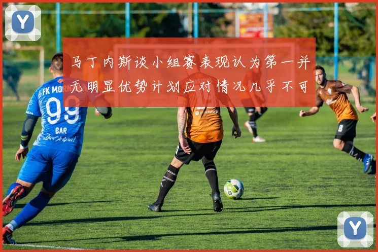 马丁内斯谈小组赛表现认为第一并无明显优势计划应对情况几乎不可能