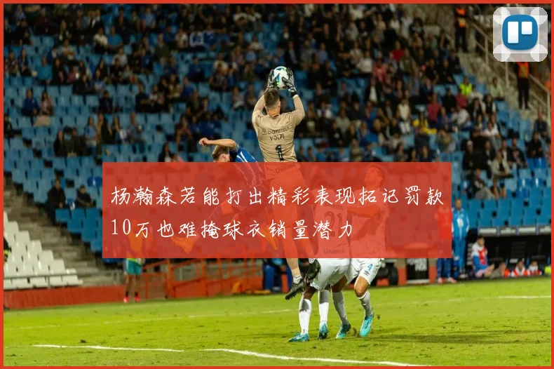 杨瀚森若能打出精彩表现拓记罚款10万也难掩球衣销量潜力