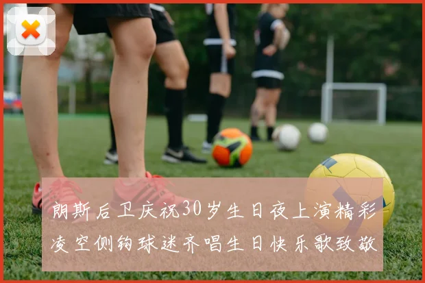 朗斯后卫庆祝30岁生日夜上演精彩凌空侧钩球迷齐唱生日快乐歌致敬