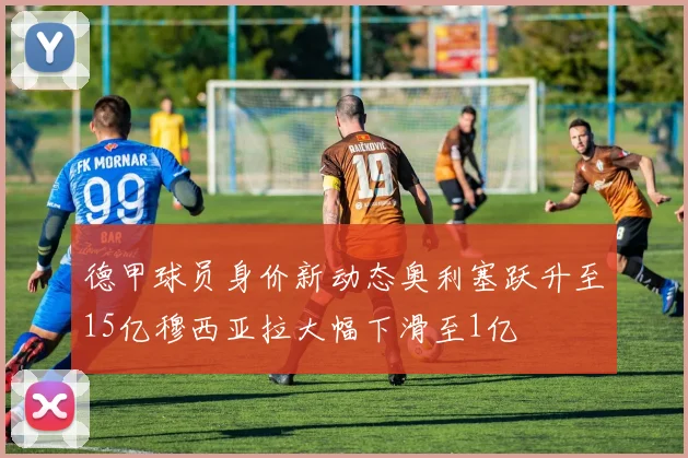 德甲球员身价新动态奥利塞跃升至15亿穆西亚拉大幅下滑至1亿