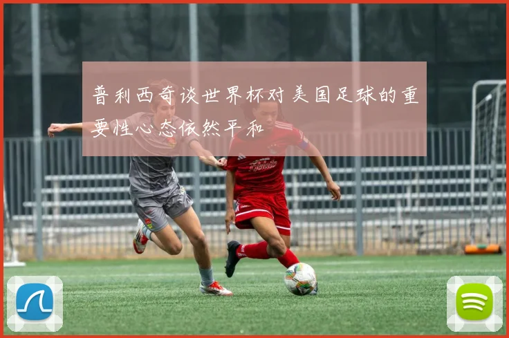 普利西奇谈世界杯对美国足球的重要性心态依然平和