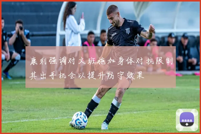 康利强调对文班施加身体对抗限制其出手机会以提升防守效果