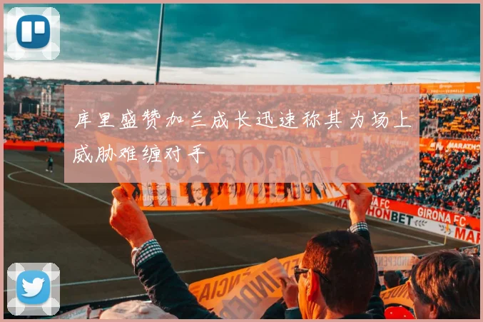 库里盛赞加兰成长迅速称其为场上威胁难缠对手