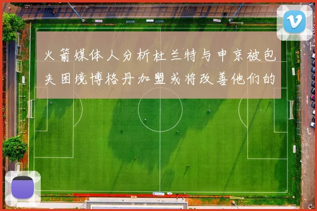火箭媒体人分析杜兰特与申京被包夹困境博格丹加盟或将改善他们的进攻空间