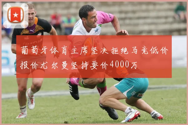 葡萄牙体育主席坚决拒绝马竞低价报价尤尔曼坚持要价4000万
