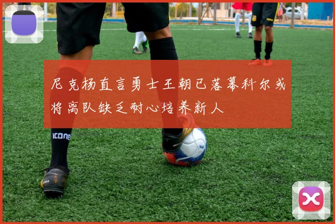 尼克杨直言勇士王朝已落幕科尔或将离队缺乏耐心培养新人