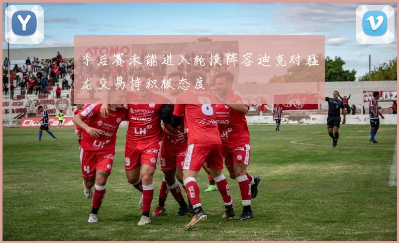 季后赛未能进入轮换阵容迪克对猛龙交易持积极态度