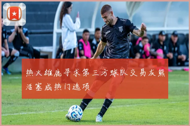 热火雄鹿寻求第三方球队交易灰熊活塞成热门选项