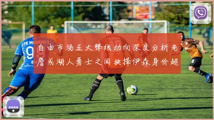 自由市场五大锋线动向深度分析老詹或湖人勇士之间抉择伊森身价超2000万