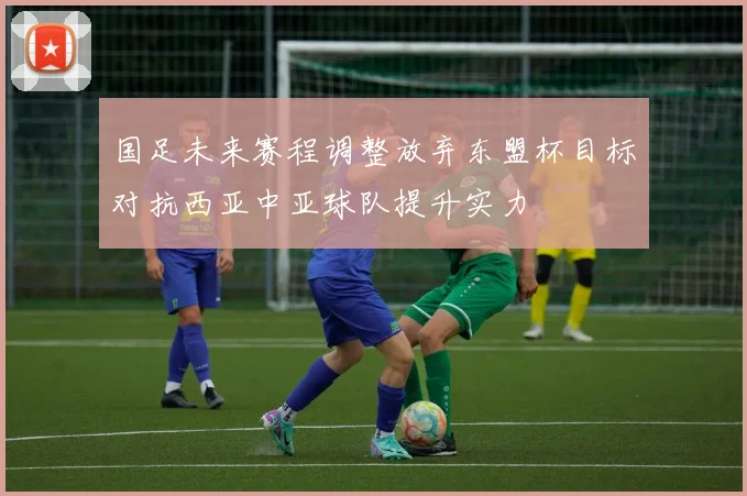 国足未来赛程调整放弃东盟杯目标对抗西亚中亚球队提升实力
