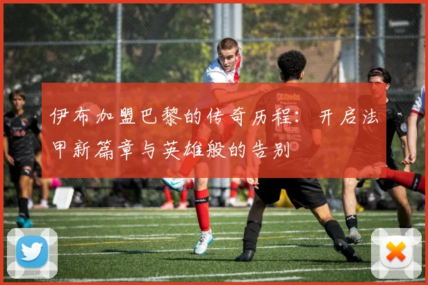 伊布加盟巴黎的传奇历程：开启法甲新篇章与英雄般的告别